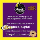 PLANET FITNESS THANKS FOR BEING PART OF THE JUDGEMENT FREE ZONE! FIRST MONDAY OF THE MONTH IS PIZZA NIGHT! SECOND TUESDAY OF THE MONTH IS BAGEL MORNING!