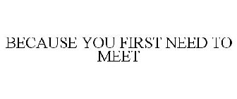 BECAUSE YOU FIRST NEED TO MEET
