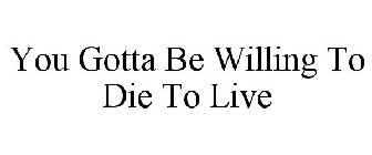 YOU GOTTA BE WILLING TO DIE TO LIVE
