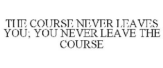 THE COURSE NEVER LEAVES YOU; YOU NEVER LEAVE THE COURSE
