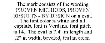 THE MARK CONSISTS OF THE WORDING PROVEN METHODS, PROVEN RESULTS - BY DESIGN ON A OVAL. THE FONT COLOR IS WHITE AND ALL CAPITALS, FONT IS VERDANA, FONT PITCH IS 14. THE OVAL IS 7.4