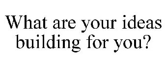 WHAT ARE YOUR IDEAS BUILDING FOR YOU?