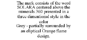 THE MARK CONSISTS OF THE WORD SOLARA CENTERED ABOVE THE NUMERALS 360 PRESENTED IN A THREE DIMENTIONAL STYLE IN THE COLOR GREY - PARTIALLY SURROUNDED BY AN ELIPTICAL ORANGE FLAME DESIGN.