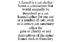 A FENNEL IS A CAT SHELTER/ HOUSE.A CONSTUCTION THAT WOULD NORMALLY BE DESCRIBED AS A CAT KENNEL EITHER FOR ONE CAT OR A NUMBER OF CATS ,SUCH AS A CATTERY,CAT SANCTUARY EITHER FOR GAIN OR CHARITY OR AN