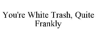 YOU'RE WHITE TRASH, QUITE FRANKLY