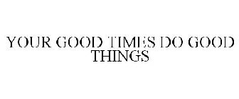 YOUR GOOD TIMES DO GOOD THINGS