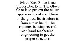 GLOVE BOX GLOVE CASE GLOVER BOX INC. THE GLOVE CASE IS TO PROTEXT THE OUTTER APPEARANCE AND CONDITIONS OF THE GLOVE. ITS STRUCTURE IS FROM A MAN HAND. THE ENGINEER IS USING SEVERAL MAN HAND MECHANICAL
