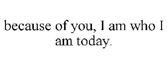 BECAUSE OF YOU, I AM WHO I AM TODAY.