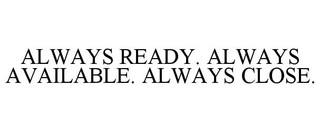 ALWAYS READY. ALWAYS AVAILABLE. ALWAYS CLOSE.