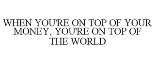 WHEN YOU'RE ON TOP OF YOUR MONEY, YOU'RE ON TOP OF THE WORLD
