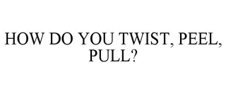 HOW DO YOU TWIST, PEEL, PULL?