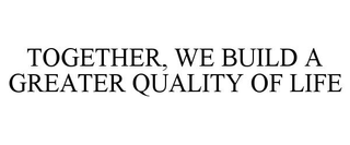 TOGETHER, WE BUILD A GREATER QUALITY OF LIFE