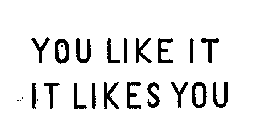 YOU LIKE IT IT LIKES YOU