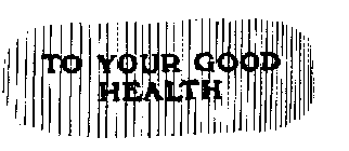 TO YOUR GOOD HEALTH