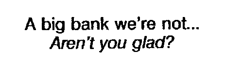 A BIG BANK WE'RE NOT... AREN'T YOU GLAD?