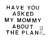 HAVE YOU ASKED MY MOMMY ABOUT THE PLAN