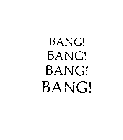 BANG! BANG! BANG! BANG!