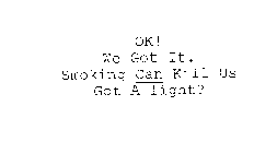 OK! WE GOT IT. SMOKING CAN KILL US GOT A LIGHT?