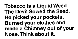 TOBACCO IS A LIQUID WEED.THE DEVIL SOWED THE SEED.HE PICKED YOUR POCKETS, BURNED YOUR CLOTHES AND MADE A CHIMNEY OUT OF YOUR NOSE.THINK ABOUT IT.