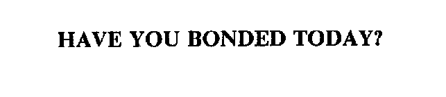 HAVE YOU BONDED TODAY?