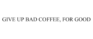 GIVE UP BAD COFFEE, FOR GOOD