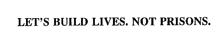 LET'S BUILD LIVES.  NOT PRISONS.