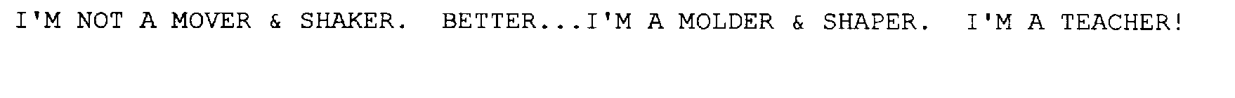 I'M NOT A MOVER & SHAKER.  BETTER...I'MA MOLDER & SHAPER.  I'M A TEACHER!