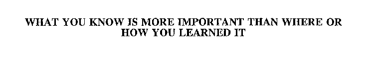 WHAT YOU KNOW IS MORE IMPORTANT THAN WHERE OR HOW YOU LEARNED IT