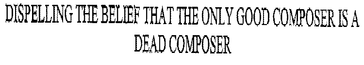 DISPELLING THE BELIEF THAT THE ONLY GOOD COMPOSER IS A DEAD COMPOSER
