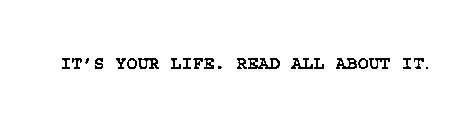 IT'S YOUR LIFE. READ ALL ABOUT IT.