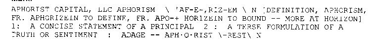 APHORIST CAPITAL, LLC APHORISM \ 'AF-E-,RIZ-EM \ N [DEFINITION, APHORISM, FR. APHORIZEIN TO DEFINE, FR. APO-+ HORIZEIN TO BOUND -- MORE AT HORIZON] 1: A CONCISE STATEMENT OF A PRINCIPAL 2 : A TERSE FO