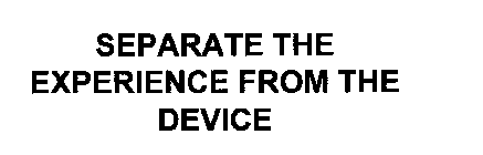 SEPARATE THE EXPERIENCE FROM THE DEVICE