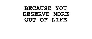 BECAUSE YOU DESERVE MORE OUT OF LIFE