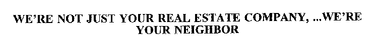 WE'RE NOT JUST YOUR REAL ESTATE COMPANY, ...WE'RE YOUR NEIGHBOR