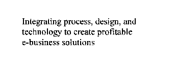 INTEGRATING PROCESS, DESIGN, AND TECHNOLOGY TO CREATE PROFITABLE E-BUSINESS SOLUTIONS