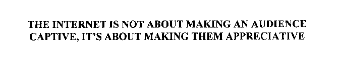 THE INTERNET IS NOT ABOUT MAKING AN AUDIENCE CAPTIVE, IT'S ABOUT MAKING THEM APPRECIATIVE
