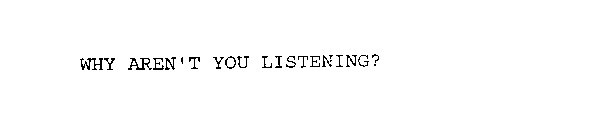 WHY AREN'T YOU LISTENING?