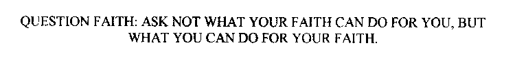 QUESTION FAITH: ASK NOT WHAT YOUR FAITH CAN DO FOR YOU, BUT WHAT YOU CAN DO FOR YOUR FAITH.