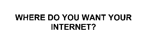 WHERE DO YOU WANT YOUR INTERNET?