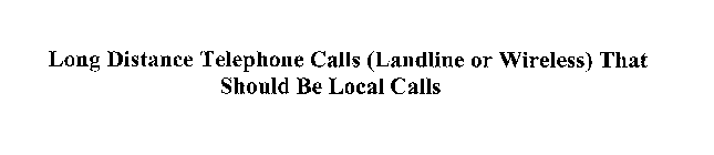 LONG DISTANCE TELEPHONE CALLS (LANDLINE OR WIRELESS) THAT SHOULD BE LOCAL CALLS