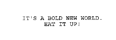 IT'S A BOLD NEW WORLD.  EAT IT UP!