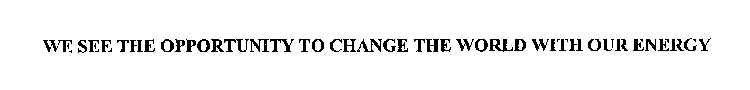 WE SEE THE OPPORTUNITY TO CHANGE THE WORLD WITH OUR ENERGY