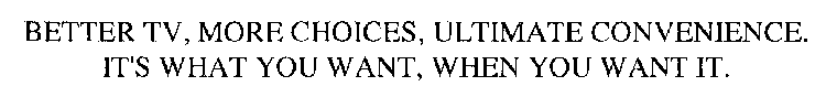 BETTER TV, MORE CHOICES, ULTIMATE CONVENIENCE.  IT'S WHAT YOU WANT, WHEN YOU WANT IT.
