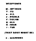 WTAPYONFR  W -  WITNESS  T -  TO  A -  ALL  P -  PEOPLE  Y -  YOUNG  O -  OLD  N -  NEAR  F -  FAR (THAT SOME MIGHT BE)  R -  REDEEMED