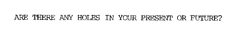 ARE THERE ANY HOLES IN YOUR PRESENT OR FUTURE?