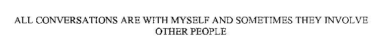 ALL CONVERSATIONS ARE WITH MYSELF AND SOMETIMES THEY INVOLVE OTHER PEOPLE