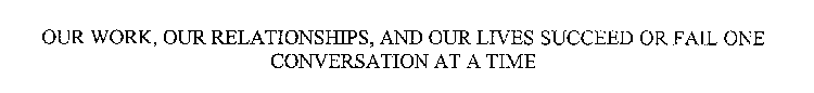 OUR WORK, OUR RELATIONSHIPS, AND OUR LIVES SUCCEED OR FAIL ONE CONVERSATION AT A TIME