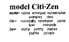 MODEL CITI ZEN MODEL= REPLICA ARCHETYPAL REPRESENTATION EXEMPLARY IDEAL CITI= MUNICIPALITY CONURBATION CAPITAL TOWN METROPOLIS ZEN= ZEPHYR YUMMY ZEALOUS YOUTHFUL PINNACLE
