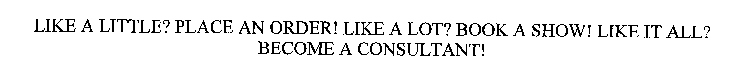 LIKE A LITTLE? PLACE AN ORDER! LIKE A LOT? BOOK A SHOW! LIKE IT ALL? BECOME A CONSULTANT!