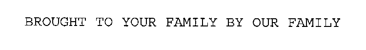 BROUGHT TO YOUR FAMILY BY OUR FAMILY